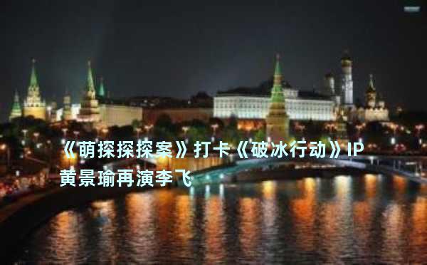 《萌探探探案》打卡《破冰行动》IP 黄景瑜再演李飞